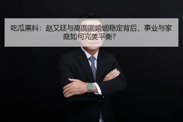 吃瓜黑料：赵又廷与高圆圆婚姻稳定背后，事业与家庭如何完美平衡？