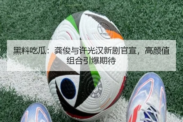 黑料吃瓜：龚俊与许光汉新剧官宣，高颜值组合引爆期待