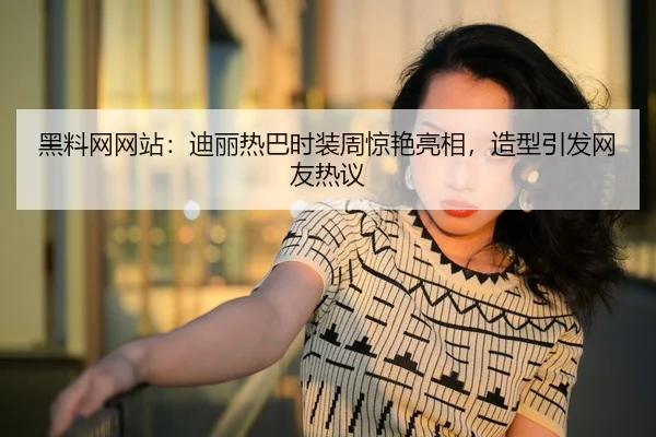 黑料网网站：迪丽热巴时装周惊艳亮相，造型引发网友热议